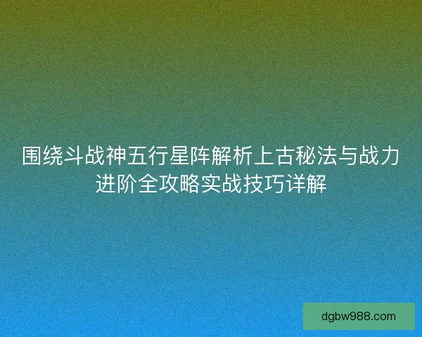 围绕斗战神五行星阵解析上古秘法与战力进阶全攻略实战技巧详解