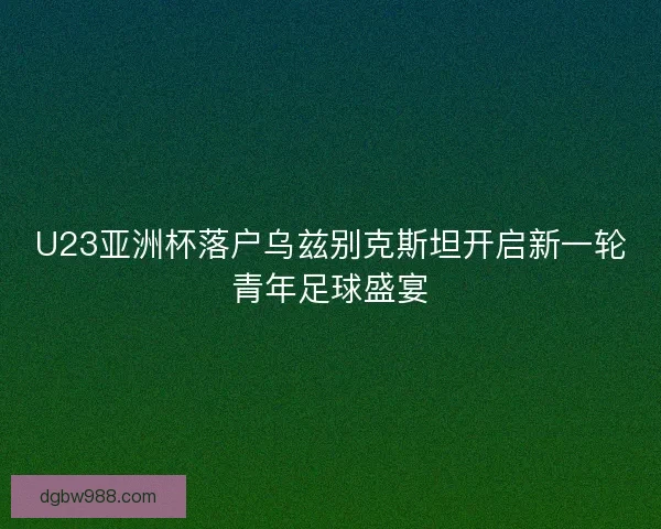 U23亚洲杯落户乌兹别克斯坦开启新一轮青年足球盛宴