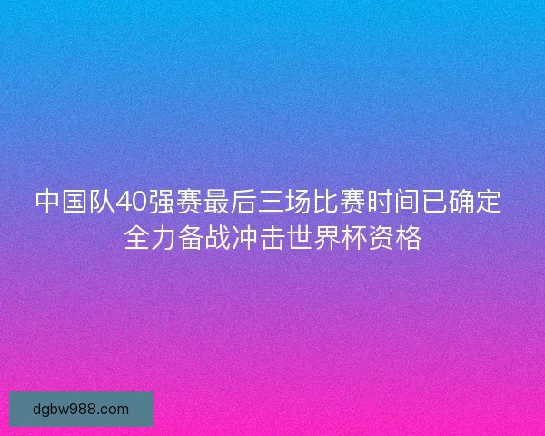 中国队40强赛最后三场比赛时间已确定 全力备战冲击世界杯资格