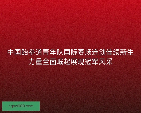 中国跆拳道青年队国际赛场连创佳绩新生力量全面崛起展现冠军风采