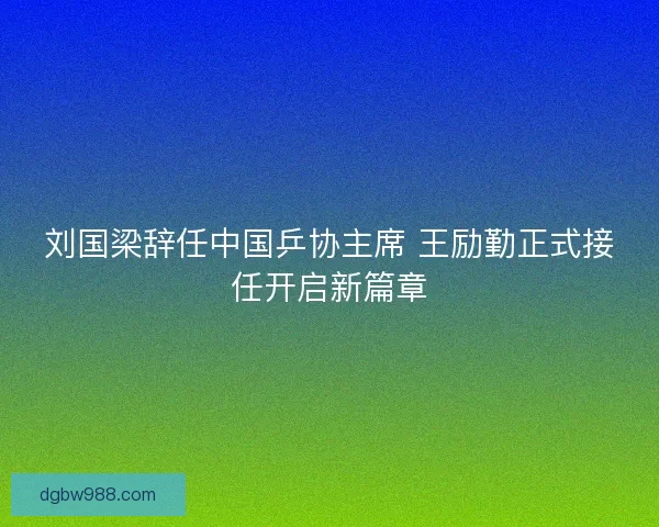 刘国梁辞任中国乒协主席 王励勤正式接任开启新篇章
