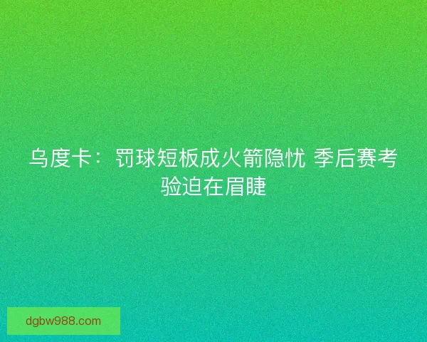 乌度卡：罚球短板成火箭隐忧 季后赛考验迫在眉睫